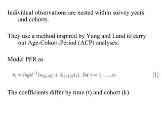 Individual observations are nested within survey years 
and cohorts. 
They use a method inspired by Yang and Land to carry 
out Age-Cohort-Period (ACP) analyses. 
Model PFR as 
The coefficients differ by time (t) and cohort (k). 
 