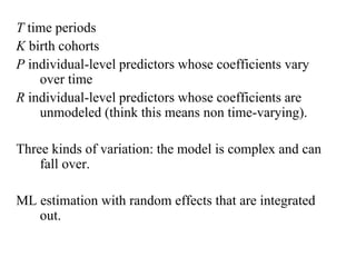T time periods 
K birth cohorts 
P individual-level predictors whose coefficients vary 
over time 
R individual-level predictors whose coefficients are 
unmodeled (think this means non time-varying). 
Three kinds of variation: the model is complex and can 
fall over. 
ML estimation with random effects that are integrated 
out. 
 