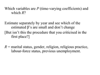 Which variables are P (time-varying coefficients) and 
which R? 
Estimate separately by year and see which of the 
estimated β’s are small and don’t change 
[But isn’t this the procedure that you criticised in the 
first place?] 
R = marital status, gender, religion, religious practice, 
labour-force status, previous unemployment. 
 