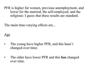 PFR is higher for women, previous unemployment, and 
lower for the married, the self-employed, and the 
religious: I guess that these results are standard. 
The main time-varying effects are... 
Age 
• The young have higher PFR, and this hasn’t 
changed over time; 
• The older have lower PFR and this has changed 
over time. 
 