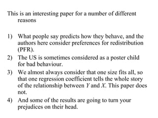 This is an interesting paper for a number of different 
reasons 
1) What people say predicts how they behave, and the 
authors here consider preferences for redistribution 
(PFR). 
2) The US is sometimes considered as a poster child 
for bad behaviour. 
3) We almost always consider that one size fits all, so 
that one regression coefficient tells the whole story 
of the relationship between Y and X. This paper does 
not. 
4) And some of the results are going to turn your 
prejudices on their head. 
 