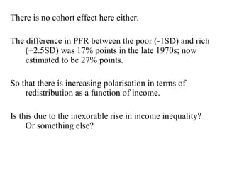 There is no cohort effect here either. 
The difference in PFR between the poor (-1SD) and rich 
(+2.5SD) was 17% points in the late 1970s; now 
estimated to be 27% points. 
So that there is increasing polarisation in terms of 
redistribution as a function of income. 
Is this due to the inexorable rise in income inequality? 
Or something else? 
 