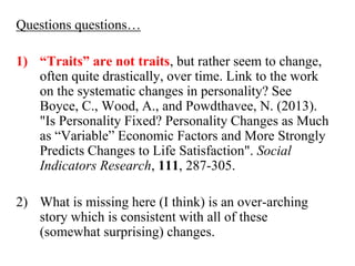 Questions questions… 
1) “Traits” are not traits, but rather seem to change, 
often quite drastically, over time. Link to the work 
on the systematic changes in personality? See 
Boyce, C., Wood, A., and Powdthavee, N. (2013). 
"Is Personality Fixed? Personality Changes as Much 
as “Variable” Economic Factors and More Strongly 
Predicts Changes to Life Satisfaction". Social 
Indicators Research, 111, 287-305. 
2) What is missing here (I think) is an over-arching 
story which is consistent with all of these 
(somewhat surprising) changes. 
 