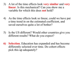 3) A lot of the time effects look very similar and very 
linear. Is this mechanical? Can you show me a 
variable for which this does not hold? 
4) As the time effects look so linear, could we have put 
a time trend in on the estimated coefficient, and 
saved ourselves quite a lot of bother? 
5) Is the US different? Would other countries give you 
different results? What do you expect? 
6) Selection. Education has expanded and has become 
differently selected over time. Do cohort effects 
pick this up adequately? 
 
