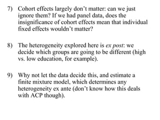 7) Cohort effects largely don’t matter: can we just 
ignore them? If we had panel data, does the 
insignificance of cohort effects mean that individual 
fixed effects wouldn’t matter? 
8) The heterogeneity explored here is ex post: we 
decide which groups are going to be different (high 
vs. low education, for example). 
9) Why not let the data decide this, and estimate a 
finite mixture model, which determines any 
heterogeneity ex ante (don’t know how this deals 
with ACP though). 
