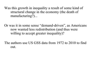 Was this growth in inequality a result of some kind of 
structural change in the economy (the death of 
manufacturing?)... 
Or was it in some sense “demand-driven”, as Americans 
now wanted less redistribution (and thus were 
willing to accept greater inequality)? 
The authors use US GSS data from 1972 to 2010 to find 
out. 
 