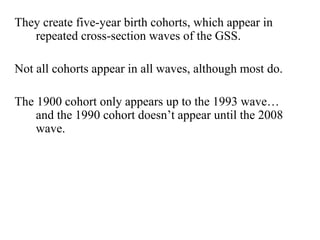 They create five-year birth cohorts, which appear in 
repeated cross-section waves of the GSS. 
Not all cohorts appear in all waves, although most do. 
The 1900 cohort only appears up to the 1993 wave… 
and the 1990 cohort doesn’t appear until the 2008 
wave. 
 