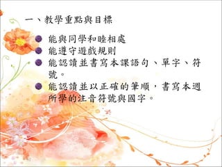一、教學重點與目標
能與同學和睦相處
能遵守遊戲規則
能認讀並書寫本課語句、單字、符
號。
能認讀並以正確的筆順，書寫本週
所學的注音符號與國字。
 