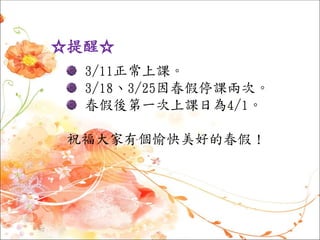 ☆提醒☆
3/11正常上課。
3/18、3/25因春假停課兩次。
春假後第一次上課日為4/1。
祝福大家有個愉快美好的春假！
 