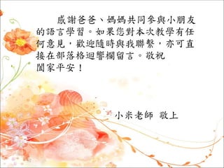 感謝爸爸、媽媽共同參與小朋友
的語言學習。如果您對本次教學有任
何意見，歡迎隨時與我聯繫，亦可直
接在部落格迴響欄留言。敬祝
闔家平安！
小米老師 敬上
 