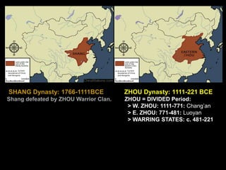 SHANG Dynasty: 1766-1111BCE ZHOU Dynasty: 1111-221 BCE
Shang defeated by ZHOU Warrior Clan. ZHOU = DIVIDED Period:
> W. ZHOU: 1111-771: Chang’an
> E. ZHOU: 771-481: Luoyan
> WARRING STATES: c. 481-221
 