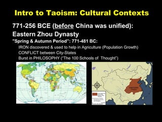 Intro to Taoism: Cultural Contexts
771-256 BCE (before China was unified):
Eastern Zhou Dynasty
"Spring & Autumn Period”: 771-481 BC:
IRON discovered & used to help in Agriculture (Population Growth)
CONFLICT between City-States
Burst in PHILOSOPHY (“The 100 Schools of Thought”)
 