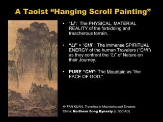 A Taoist “Hanging Scroll Painting”
• “LI”: The PHYSICAL, MATERIAL
REALITY of the forbidding and
treacherous terrain.
• “LI” + “CHI”: The immense SPIRITUAL
ENERGY of the human Travelers (“CHI”)
as they confront the “LI” of Nature on
their Journey.
• PURE “CHI”: The Mountain as “the
FACE OF GOD.”
 FAN KUAN, Travelers in Mountains and Streams
China: Northern Song Dynasty (c. 950 AD)
 