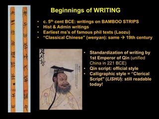 Beginnings of WRITING
• c. 5th cent BCE: writings on BAMBOO STRIPS
• Hist & Admin writings
• Earliest ms’s of famous phil texts (Laozu)
• “Classical Chinese" (wenyan): same  19th century
• Standardization of writing by
1st Emperor of Qin (unified
China in 221 BCE)
• Qin script: official style
• Calligraphic style = “Clerical
Script" (LISHU): still readable
today!
 