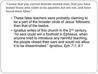 “I know that you cannot tolerate wicked men, that you have tested those who claim to be apostles but are not, and have found them false.”These false teachers were probably claiming to be a part of the broader circle of Jesus’ followers than that of the twelve. Ignatius writes of this church in the 2nd century, “no sect could win a foothold in Ephesus, when anyone tried to introduce any harmful teaching, the people closed their ears and would not allow it to be disseminated.” Ignatius, Eph 7:1; 9:1