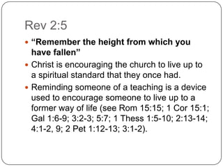 Rev 2:5“Remember the height from which you have fallen”Christ is encouraging the church to live up to a spiritual standard that they once had. Reminding someone of a teaching is a device used to encourage someone to live up to a former way of life (see Rom 15:15; 1 Cor 15:1; Gal 1:6-9; 3:2-3; 5:7; 1 Thess 1:5-10; 2:13-14; 4:1-2, 9; 2 Pet 1:12-13; 3:1-2). 