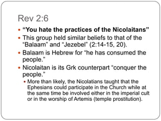 Rev 2:6“You hate the practices of the Nicolaitans”This group held similar beliefs to that of the “Balaam” and “Jezebel” (2:14-15, 20). Balaam is Hebrew for “he has consumed the people.” Nicolaitan is its Grk counterpart “conquer the people.”More than likely, the Nicolatians taught that the Ephesians could participate in the Church while at the same time be involved either in the imperial cult or in the worship of Artemis (temple prostitution). 
