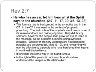 Rev 2:7He who has an ear, let him hear what the Spirit says to the churches. (2:7, 11, 17, 29; 3:6, 13, 22) This formula has its background in the synoptics and in the OT.  In the OT it was used in the context of prophetic preaching.  The main role of the prophets was to warn Israel of its imminent doom and divine judgment.  They did this by sermons; however, the people soon grew too dull to listen to the message, so the prophets turned to using symbolic parables.  Whenever ordinary warnings are not listened to, parables are employed (cf. Matt 13:10), and no warning will ever be effective by a people who have hardened their hearts in continual disobedience. It functions the same way in Isa 6 and Ezek 3.In the light of this parabolic indicator, how should we understand the images of Revelation 4-21.	
