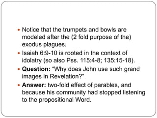 Notice that the trumpets and bowls are modeled after the (2 fold purpose of the) exodus plagues.Isaiah 6:9-10 is rooted in the context of idolatry (so also Pss. 115:4-8; 135:15-18).Question: “Why does John use such grand images in Revelation?”  Answer: two-fold effect of parables, and because his community had stopped listening to the propositional Word. 
