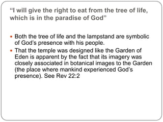 “I will give the right to eat from the tree of life, which is in the paradise of God”Both the tree of life and the lampstand are symbolic of God’s presence with his people. That the temple was designed like the Garden of Eden is apparent by the fact that its imagery was closely associated in botanical images to the Garden (the place where mankind experienced God’s presence). See Rev 22:2