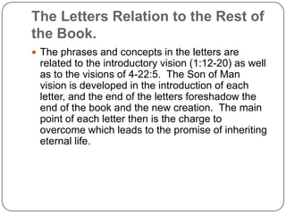 The Letters Relation to the Rest of the Book.The phrases and concepts in the letters are related to the introductory vision (1:12-20) as well as to the visions of 4-22:5.  The Son of Man vision is developed in the introduction of each letter, and the end of the letters foreshadow the end of the book and the new creation.  The main point of each letter then is the charge to overcome which leads to the promise of inheriting eternal life.