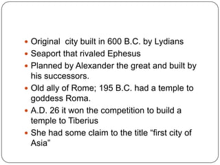 Original  city built in 600 B.C. by LydiansSeaport that rivaled EphesusPlanned by Alexander the great and built by his successors. Old ally of Rome; 195 B.C. had a temple to goddess Roma.A.D. 26 it won the competition to build a temple to TiberiusShe had some claim to the title “first city of Asia”