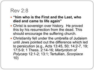 Rev 2:8“him who is the First and the Last, who died and came to life again”Christ is sovereign over history.  He proved this by his resurrection from the dead. This should encourage the suffering church.Christianity fell under the umbrella of Judaism until Jews pointed out the difference which led to persicution (e.g., Acts 13:45, 50; 14:2-7, 19; 17:5-9; 1 Thess. 2:14-16; Martyrdom of Polycarp 12:1-2; 13:1; Tertullian, Scorpiace 10) 