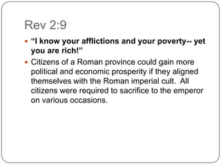 Rev 2:9“I know your afflictions and your poverty-- yet you are rich!”Citizens of a Roman province could gain more political and economic prosperity if they aligned themselves with the Roman imperial cult.  All citizens were required to sacrifice to the emperor on various occasions. 