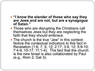 “I know the slander of those who say they are Jews and are not, but are a synagogue of Satan.”Those who are disrupting the Christians call themselves Jews but they are neglecting the faith that they should embrace. The church is the true “Jew” in this context.  Notice the contextual indicators to this fact in Revelation (1:6, 7, 9, 12; 2:17; 3:9, 12; 5:9-10; 7:4-9, 15-17; 11:1-4).  The fact that the church is the new Israel is also collaborated by Paul (e.g., Rom 2; Gal 3).