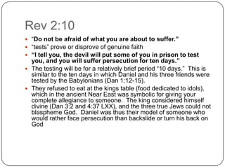 Rev 2:10“Do not be afraid of what you are about to suffer.”“tests” prove or disprove of genuine faith“I tell you, the devil will put some of you in prison to test you, and you will suffer persecution for ten days.”The testing will be for a relatively brief period “10 days.”  This is similar to the ten days in which Daniel and his three friends were tested by the Babylonians (Dan 1:12-15). They refused to eat at the kings table (food dedicated to idols), which in the ancient Near East was symbolic for giving your complete allegiance to someone.  The king considered himself divine (Dan 3:2 and 4:37 LXX), and the three true Jews could not blaspheme God.  Daniel was thus their model of someone who would rather face persecution than backslide or turn his back on God 