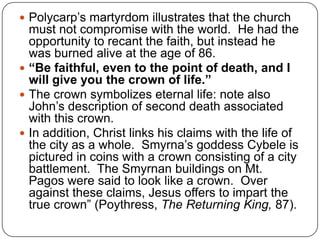 Polycarp’s martyrdom illustrates that the church must not compromise with the world.  He had the opportunity to recant the faith, but instead he was burned alive at the age of 86.“Be faithful, even to the point of death, and I will give you the crown of life.”The crown symbolizes eternal life: note also John’s description of second death associated with this crown.In addition, Christ links his claims with the life of the city as a whole.  Smyrna’s goddess Cybele is pictured in coins with a crown consisting of a city battlement.  The Smyrnan buildings on Mt. Pagos were said to look like a crown.  Over against these claims, Jesus offers to impart the true crown” (Poythress, The Returning King, 87).