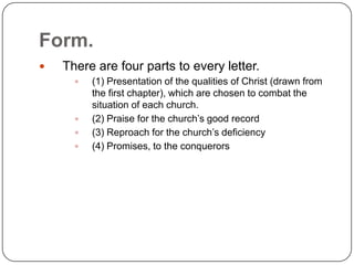 Form.There are four parts to every letter.(1) Presentation of the qualities of Christ (drawn from the first chapter), which are chosen to combat the situation of each church.(2) Praise for the church’s good record(3) Reproach for the church’s deficiency(4) Promises, to the conquerors 