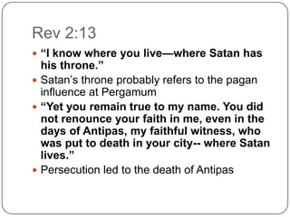 Rev 2:13“I know where you live—where Satan has his throne.”Satan’s throne probably refers to the pagan influence at Pergamum “Yet you remain true to my name. You did not renounce your faith in me, even in the days of Antipas, my faithful witness, who was put to death in your city-- where Satan lives.”Persecution led to the death of Antipas