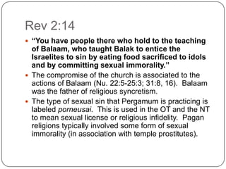 Rev 2:14“You have people there who hold to the teaching of Balaam, who taught Balak to entice the Israelites to sin by eating food sacrificed to idols and by committing sexual immorality.”The compromise of the church is associated to the actions of Balaam (Nu. 22:5-25:3; 31:8, 16).  Balaam was the father of religious syncretism. The type of sexual sin that Pergamum is practicing is labeled porneusai.  This is used in the OT and the NT to mean sexual license or religious infidelity.  Pagan religions typically involved some form of sexual immorality (in association with temple prostitutes). 