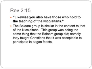 Rev 2:15“Likewise you also have those who hold to the teaching of the Nicolaitans.”The Balaam group is similar in the content to that of the Nicolaitans.  This group was doing the same thing that the Balaam group did; namely they taught Christians that it was acceptable to participate in pagan feasts.