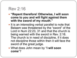 Rev 2:16“Repent therefore! Otherwise, I will soon come to you and will fight against them with the sword of my mouth.”It is an interesting verbal parallel to note that Balaam was threatened by the “sword” of the Lord in Num 22:23, 31 and that the church is being warned with the sword in Rev. 2:16.  The church is in need of discipline, if it does not discipline those within then it will face the sword of the great judge. What does John mean by “I will soon come”? 