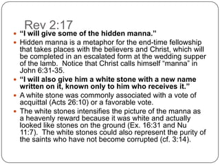Rev 2:17“I will give some of the hidden manna.”Hidden manna is a metaphor for the end-time fellowship that takes places with the believers and Christ, which will be completed in an escalated form at the wedding supper of the lamb.  Notice that Christ calls himself “manna” in John 6:31-35. “I will also give him a white stone with a new name written on it, known only to him who receives it.”A white stone was commonly associated with a vote of acquittal (Acts 26:10) or a favorable vote. The white stones intensifies the picture of the manna as a heavenly reward because it was white and actually looked like stones on the ground (Ex. 16:31 and Nu 11:7).  The white stones could also represent the purity of the saints who have not become corrupted (cf. 3:14). 