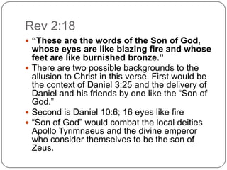 Rev 2:18“These are the words of the Son of God, whose eyes are like blazing fire and whose feet are like burnished bronze.”There are two possible backgrounds to the allusion to Christ in this verse. First would be the context of Daniel 3:25 and the delivery of Daniel and his friends by one like the “Son of God.” Second is Daniel 10:6; 16 eyes like fire“Son of God” would combat the local deities Apollo Tyrimnaeus and the divine emperor who consider themselves to be the son of Zeus.