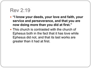 Rev 2:19“I know your deeds, your love and faith, your service and perseverance, and that you are now doing more than you did at first.”This church is contrasted with the church of Ephesus both in the fact that it has love while Ephesus did not, and that its last works are greater than it had at first. 