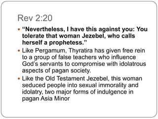 Rev 2:20“Nevertheless, I have this against you: You tolerate that woman Jezebel, who calls herself a prophetess.”Like Pergamum, Thyratira has given free rein to a group of false teachers who influence God’s servants to compromise with idolatrous aspects of pagan society. Like the Old Testament Jezebel, this woman seduced people into sexual immorality and idolatry, two major forms of indulgence in pagan Asia Minor 