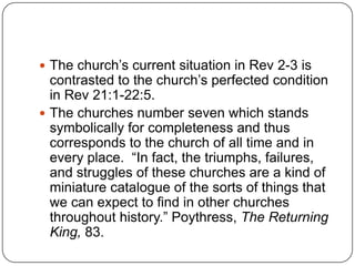 The church’s current situation in Rev 2-3 is contrasted to the church’s perfected condition in Rev 21:1-22:5.The churches number seven which stands symbolically for completeness and thus corresponds to the church of all time and in every place.  “In fact, the triumphs, failures, and struggles of these churches are a kind of miniature catalogue of the sorts of things that we can expect to find in other churches throughout history.” Poythress, The Returning King, 83.