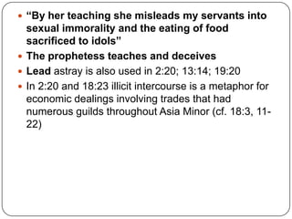 “By her teaching she misleads my servants into sexual immorality and the eating of food sacrificed to idols”The prophetess teaches and deceivesLead astray is also used in 2:20; 13:14; 19:20In 2:20 and 18:23 illicit intercourse is a metaphor for economic dealings involving trades that had numerous guilds throughout Asia Minor (cf. 18:3, 11-22) 