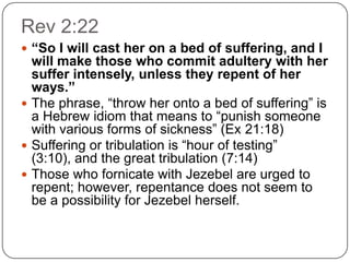 Rev 2:22“So I will cast her on a bed of suffering, and I will make those who commit adultery with her suffer intensely, unless they repent of her ways.”The phrase, “throw her onto a bed of suffering” is a Hebrew idiom that means to “punish someone with various forms of sickness” (Ex 21:18) Suffering or tribulation is “hour of testing” (3:10), and the great tribulation (7:14)Those who fornicate with Jezebel are urged to repent; however, repentance does not seem to be a possibility for Jezebel herself.
