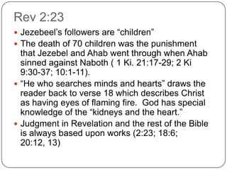 Rev 2:23Jezebeel’s followers are “children”The death of 70 children was the punishment that Jezebel and Ahab went through when Ahab sinned against Naboth ( 1 Ki. 21:17-29; 2 Ki 9:30-37; 10:1-11). “He who searches minds and hearts” draws the reader back to verse 18 which describes Christ as having eyes of flaming fire.  God has special knowledge of the “kidneys and the heart.” Judgment in Revelation and the rest of the Bible is always based upon works (2:23; 18:6; 20:12, 13) 
