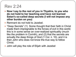 Rev 2:24Now I say to the rest of you in Thyatira, to you who do not hold to her teaching and have not learned Satan's so-called deep secrets (I will not impose any other burden on you)Remnant do not hold to Jezebel.“Deep Secrets” (1)  Some thought that their faith in Christ made them impregnable to the forces of evil in this world; this is in some sense an over-realized spirituality (much like the problem in Corinth), and (2) that the secrets are actually the deep things of God (1 Cor. ii. 10), and it is then John who does not know the true way to follow Christ. John will play the role of Elijah with Jezebel