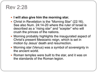 Rev 2:28I will also give him the morning star.Christ in Revelation is the “Morning Star” (22:16).  See also Num. 24:14-20 where the ruler of Israel is described as a “rising star” and “scepter” who will crush the princes of the nations. Morning probably highlights the inaugurated aspect of Christ’s present Messianic reign, which is set in motion by Jesus’ death and resurrection.Morning star (Venus) was a symbol of sovereignty in the ancient world.Roman temples were built to the star, and it was on the standards of the Roman legion.