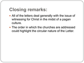 Closing remarks:All of the letters deal generally with the issue of witnessing for Christ in the midst of a pagan culture.The order in which the churches are addressed could highlight the circular nature of the Letter. 