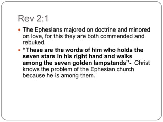 Rev 2:1The Ephesians majored on doctrine and minored on love, for this they are both commended and rebuked. “These are the words of him who holds the seven stars in his right hand and walks among the seven golden lampstands”-  Christ knows the problem of the Ephesian church because he is among them. 