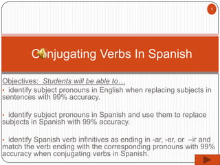 1

Conjugating Verbs In Spanish
Objectives: Students will be able to…
• identify subject pronouns in English when replacing subjects in
sentences with 99% accuracy.
• identify subject pronouns in Spanish and use them to replace

subjects in Spanish with 99% accuracy.
• identify Spanish verb infinitives as ending in -ar, -er, or –ir and

match the verb ending with the corresponding pronouns with 99%
accuracy when conjugating verbs in Spanish.

 
