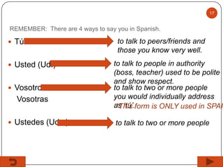 17

REMEMBER: There are 4 ways to say you in Spanish.

 Tú
 Usted (Ud.)
 Vosotros

Vosotras
 Ustedes (Uds.)

to talk to peers/friends and
those you know very well.

to talk to people in authority
(boss, teacher) used to be polite
and show respect.
to talk to two or more people
you would individually address
as ‘tú’.form is ONLY used in SPAIN
*This
to talk to two or more people

 